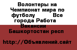 Волонтеры на Чемпионат мира по футболу 2018. - Все города Работа » Вакансии   . Башкортостан респ.